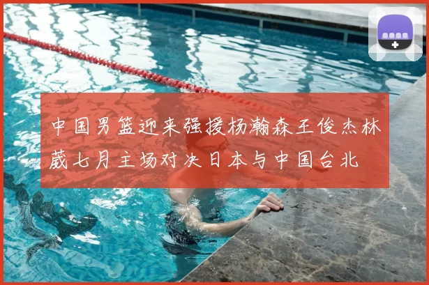 中国男篮迎来强援杨瀚森王俊杰林葳七月主场对决日本与中国台北