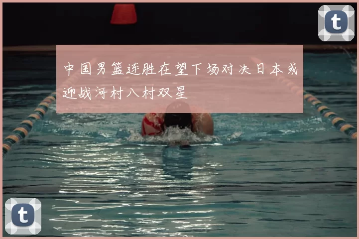 中国男篮连胜在望下场对决日本或迎战河村八村双星