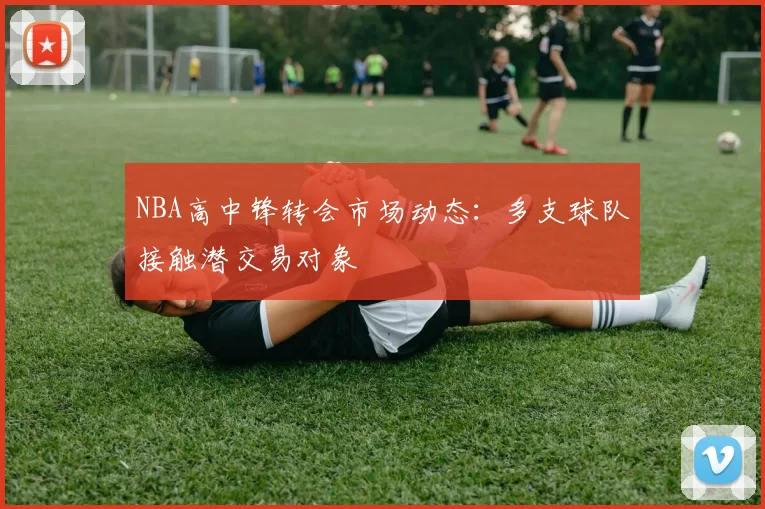 NBA高中锋转会市场动态:多支球队接触潜交易对象