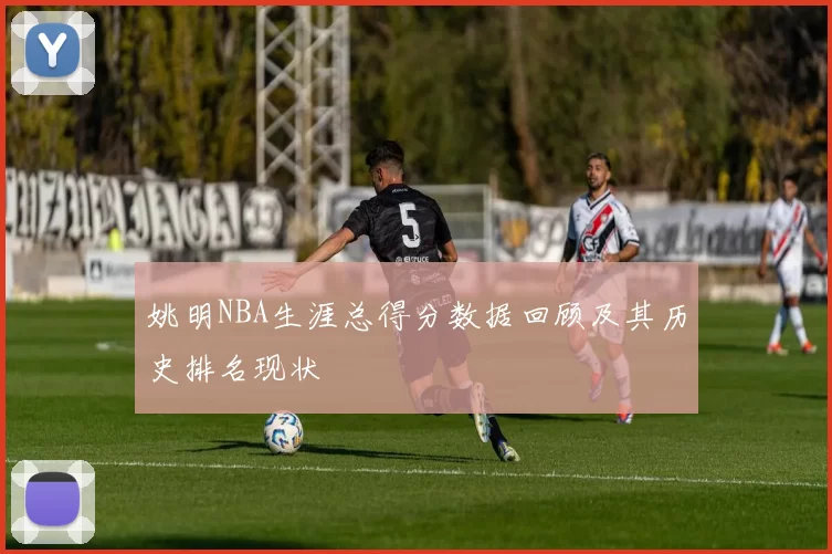 姚明NBA生涯总得分数据回顾及其历史排名现状