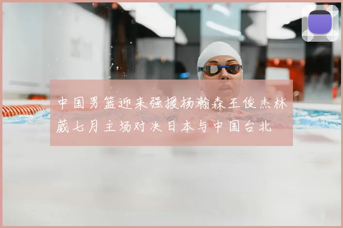 中国男篮迎来强援杨瀚森王俊杰林葳七月主场对决日本与中国台北