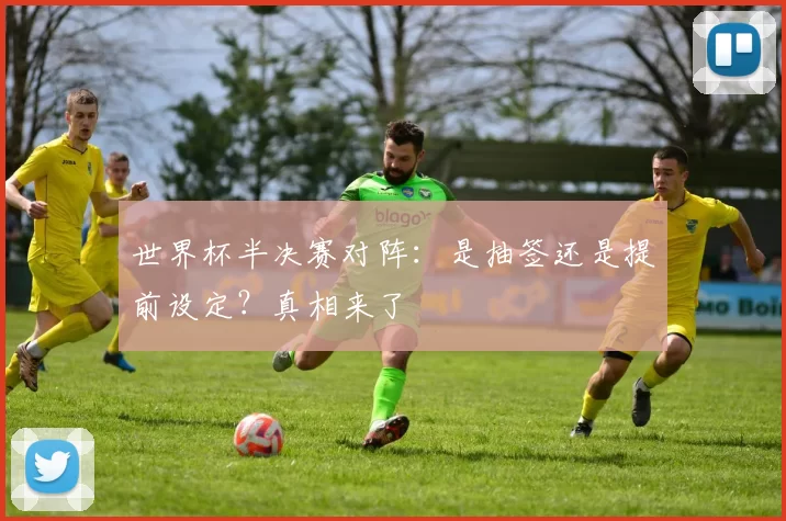 世界杯半决赛对阵:是抽签还是提前设定?真相来了