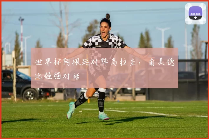 世界杯阿根廷对阵乌拉圭,南美德比强强对话