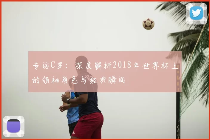 专访C罗:深度解析2018年世界杯上的领袖角色与经典瞬间