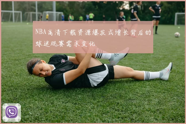 NBA高清下载资源爆发式增长背后的球迷观赛需求变化
