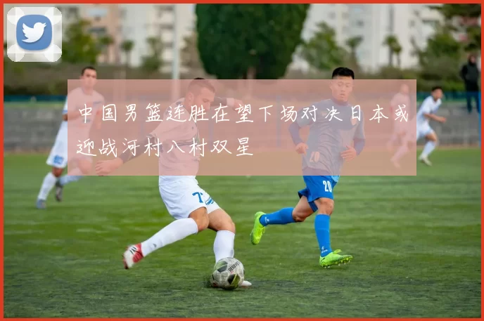 中国男篮连胜在望下场对决日本或迎战河村八村双星