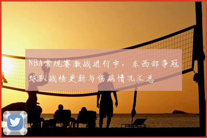 NBA常规赛激战进行中,东西部争冠球队战绩更新与伤病情况汇总
