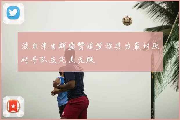 波尔津吉斯盛赞追梦称其为最讨厌对手队友完美无瑕