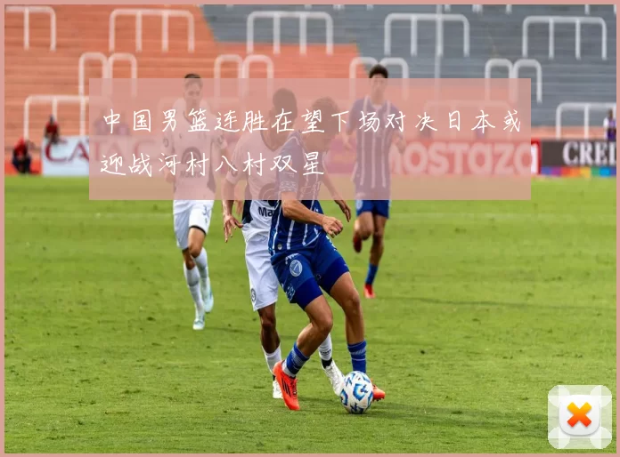 中国男篮连胜在望下场对决日本或迎战河村八村双星