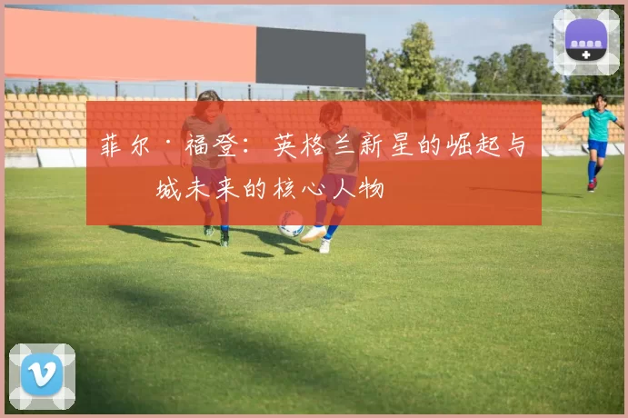 菲尔·福登:英格兰新星的崛起与曼城未来的核心人物